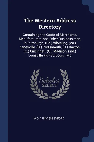 Обложка книги The Western Address Directory. Containing the Cards of Merchants, Manufacturers, and Other Business men, in Pittsburgh, (Pa.) Wheeling, (Va.) Zanesville, (O.) Portsmouth, (O.) Dayton, (O.) Cincinnati, (O.) Madison, (Ind.) Louisville, (K.) St. Loui..., W G. 1784-1852 Lyford