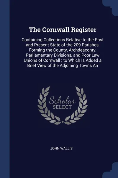 Обложка книги The Cornwall Register. Containing Collections Relative to the Past and Present State of the 209 Parishes, Forming the County, Archdeaconry, Parliamentary Divisions, and Poor Law Unions of Cornwall ; to Which Is Added a Brief View of the Adjoining ..., John Wallis