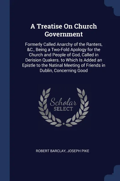 Обложка книги A Treatise On Church Government. Formerly Called Anarchy of the Ranters, &C., Being a Two-Fold Apology for the Church and People of God, Called in Derision Quakers. to Which Is Added an Epistle to the Natinal Meeting of Friends in Dublin, Concerni..., Robert Barclay, Joseph Pike