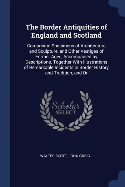 Обложка книги The Border Antiquities of England and Scotland. Comprising Specimens of Architecture and Sculpture, and Other Vestiges of Former Ages, Accompanied by Descriptions. Together With Illustrations of Remarkable Incidents in Border History and Tradition..., Walter Scott, John Greig