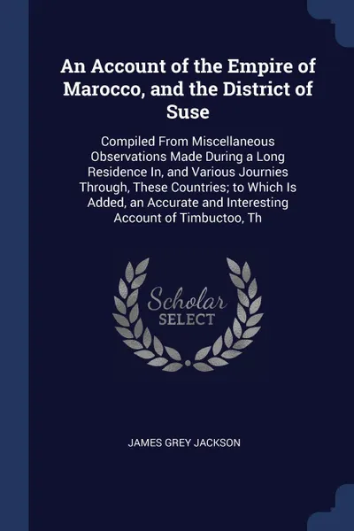 Обложка книги An Account of the Empire of Marocco, and the District of Suse. Compiled From Miscellaneous Observations Made During a Long Residence In, and Various Journies Through, These Countries; to Which Is Added, an Accurate and Interesting Account of Timbu..., James Grey Jackson