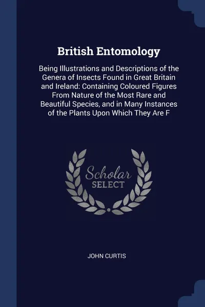 Обложка книги British Entomology. Being Illustrations and Descriptions of the Genera of Insects Found in Great Britain and Ireland: Containing Coloured Figures From Nature of the Most Rare and Beautiful Species, and in Many Instances of the Plants Upon Which Th..., John Curtis