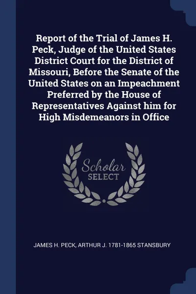 Обложка книги Report of the Trial of James H. Peck, Judge of the United States District Court for the District of Missouri, Before the Senate of the United States on an Impeachment Preferred by the House of Representatives Against him for High Misdemeanors in O..., James H. Peck, Arthur J. 1781-1865 Stansbury