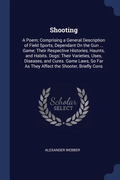 Обложка книги Shooting. A Poem; Comprising a General Description of Field Sports, Dependant On the Gun ... Game; Their Respective Histories, Haunts, and Habits. Dogs; Their Varieties, Uses, Diseases, and Cures. Game Laws, So Far As They Affect the Shooter, Brie..., Alexander Webber