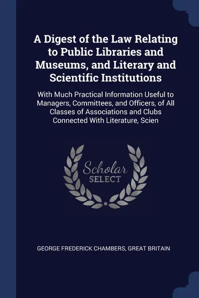 Обложка книги A Digest of the Law Relating to Public Libraries and Museums, and Literary and Scientific Institutions. With Much Practical Information Useful to Managers, Committees, and Officers, of All Classes of Associations and Clubs Connected With Literatur..., George Frederick Chambers, Great Britain