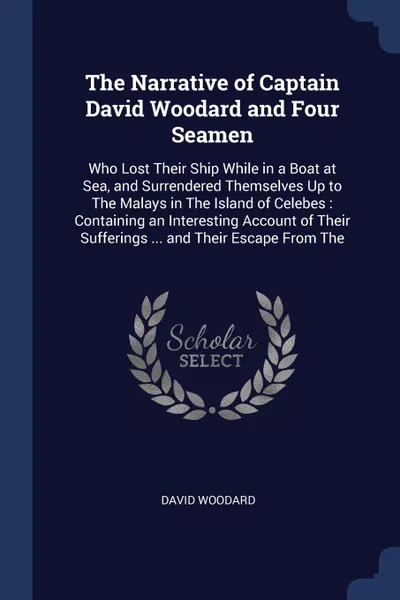 Обложка книги The Narrative of Captain David Woodard and Four Seamen. Who Lost Their Ship While in a Boat at Sea, and Surrendered Themselves Up to The Malays in The Island of Celebes : Containing an Interesting Account of Their Sufferings ... and Their Escape F..., David Woodard