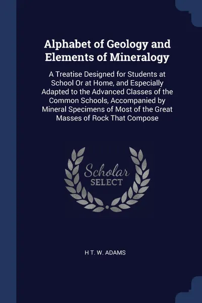 Обложка книги Alphabet of Geology and Elements of Mineralogy. A Treatise Designed for Students at School Or at Home, and Especially Adapted to the Advanced Classes of the Common Schools, Accompanied by Mineral Specimens of Most of the Great Masses of Rock That ..., H T. W. Adams