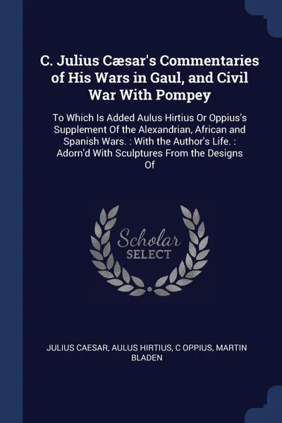 Обложка книги C. Julius Caesar's Commentaries of His Wars in Gaul, and Civil War With Pompey. To Which Is Added Aulus Hirtius Or Oppius's Supplement Of the Alexandrian, African and Spanish Wars. : With the Author's Life. : Adorn'd With Sculptures From the Desig..., Julius Caesar, Aulus Hirtius, C Oppius