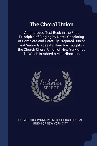 Обложка книги The Choral Union. An Improved Text Book in the First Principles of Singing by Note : Consisting of Complete and Carefully Prepared Junior and Senior Grades As They Are Taught in the Church Choral Union of New York City : To Which Is Added a Miscel..., Horatio Richmond Palmer