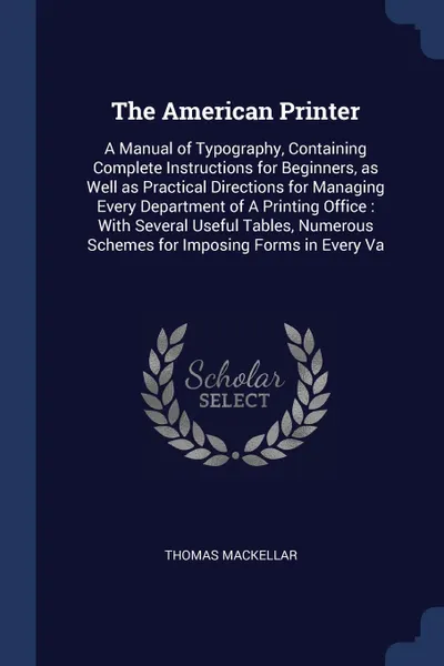 Обложка книги The American Printer. A Manual of Typography, Containing Complete Instructions for Beginners, as Well as Practical Directions for Managing Every Department of A Printing Office : With Several Useful Tables, Numerous Schemes for Imposing Forms in E..., Thomas MacKellar