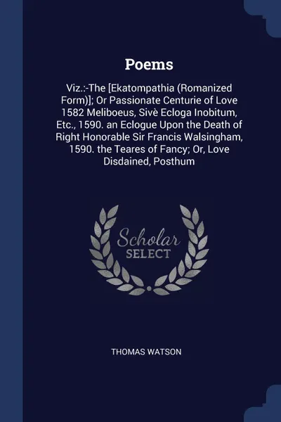 Обложка книги Poems. Viz.:-The .Ekatompathia (Romanized Form).; Or Passionate Centurie of Love 1582 Meliboeus, Sive Ecloga Inobitum, Etc., 1590. an Eclogue Upon the Death of Right Honorable Sir Francis Walsingham, 1590. the Teares of Fancy; Or, Love Disdained, ..., Thomas Watson