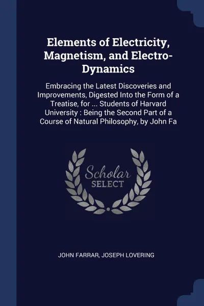 Обложка книги Elements of Electricity, Magnetism, and Electro-Dynamics. Embracing the Latest Discoveries and Improvements, Digested Into the Form of a Treatise, for ... Students of Harvard University : Being the Second Part of a Course of Natural Philosophy, by..., John Farrar, Joseph Lovering