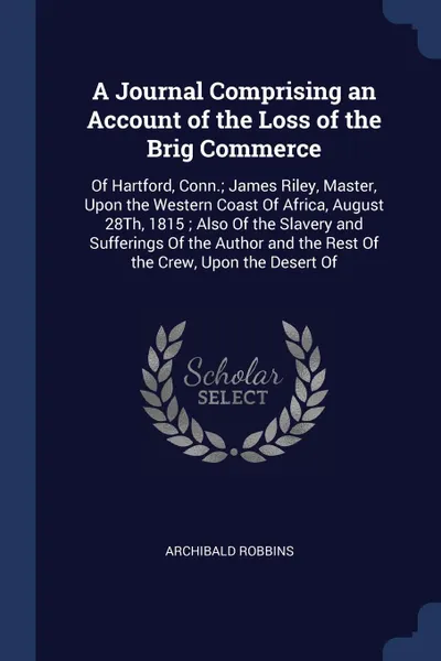 Обложка книги A Journal Comprising an Account of the Loss of the Brig Commerce. Of Hartford, Conn.; James Riley, Master, Upon the Western Coast Of Africa, August 28Th, 1815 ; Also Of the Slavery and Sufferings Of the Author and the Rest Of the Crew, Upon the De..., Archibald Robbins