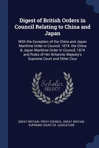 Обложка книги Digest of British Orders in Council Relating to China and Japan. With the Exception of the China and Japan Maritime Order in Council, 1874. the China & Japan Maritime Order in Council, 1874 and Rules of Her Britannic Majesty's Supreme Court and Ot..., 