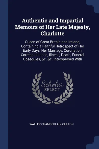 Обложка книги Authentic and Impartial Memoirs of Her Late Majesty, Charlotte. Queen of Great Britain and Ireland, Containing a Faithful Retrospect of Her Early Days, Her Marriage, Coronation, Correspondence, Illness, Death, Funeral Obsequies, &c. &c. Interspers..., Walley Chamberlain Oulton