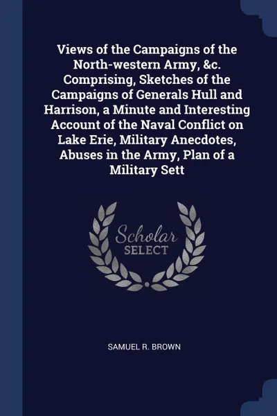 Обложка книги Views of the Campaigns of the North-western Army, &c. Comprising, Sketches of the Campaigns of Generals Hull and Harrison, a Minute and Interesting Account of the Naval Conflict on Lake Erie, Military Anecdotes, Abuses in the Army, Plan of a Milit..., Samuel R. Brown