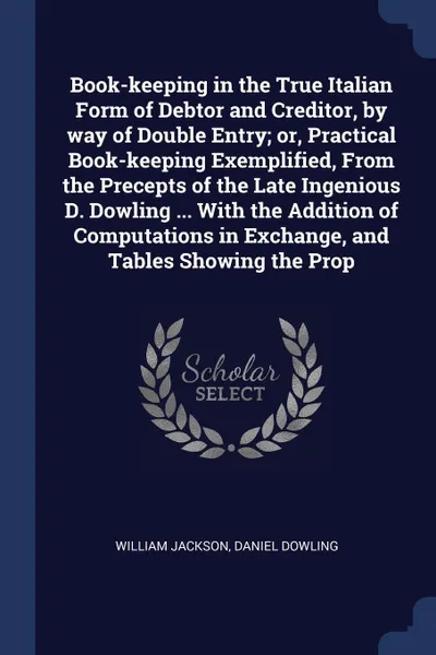 Обложка книги Book-keeping in the True Italian Form of Debtor and Creditor, by way of Double Entry; or, Practical Book-keeping Exemplified, From the Precepts of the Late Ingenious D. Dowling ... With the Addition of Computations in Exchange, and Tables Showing ..., William Jackson, Daniel Dowling