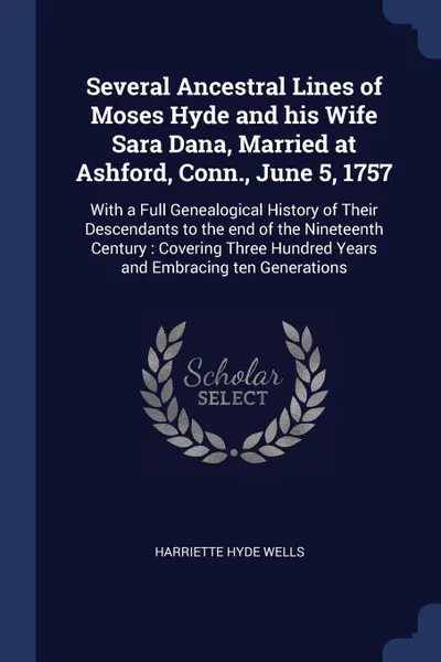 Обложка книги Several Ancestral Lines of Moses Hyde and his Wife Sara Dana, Married at Ashford, Conn., June 5, 1757. With a Full Genealogical History of Their Descendants to the end of the Nineteenth Century : Covering Three Hundred Years and Embracing ten Gene..., Harriette Hyde Wells