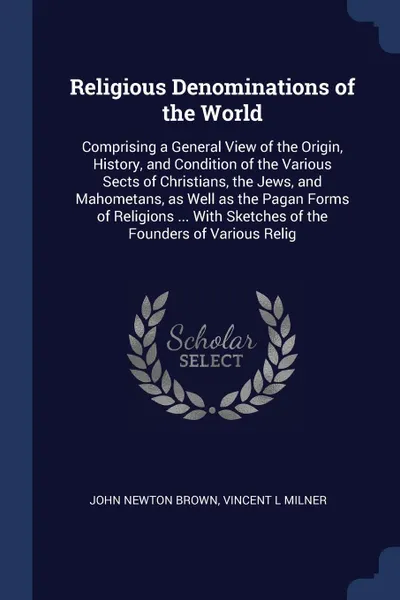 Обложка книги Religious Denominations of the World. Comprising a General View of the Origin, History, and Condition of the Various Sects of Christians, the Jews, and Mahometans, as Well as the Pagan Forms of Religions ... With Sketches of the Founders of Variou..., John Newton Brown, Vincent L Milner