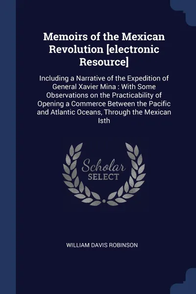 Обложка книги Memoirs of the Mexican Revolution .electronic Resource.. Including a Narrative of the Expedition of General Xavier Mina : With Some Observations on the Practicability of Opening a Commerce Between the Pacific and Atlantic Oceans, Through the Mexic..., William Davis Robinson