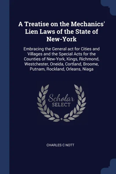 Обложка книги A Treatise on the Mechanics' Lien Laws of the State of New-York. Embracing the General act for Cities and Villages and the Special Acts for the Counties of New-York, Kings, Richmond, Westchester, Oneida, Cortland, Broome, Putnam, Rockland, Orleans..., Charles C Nott