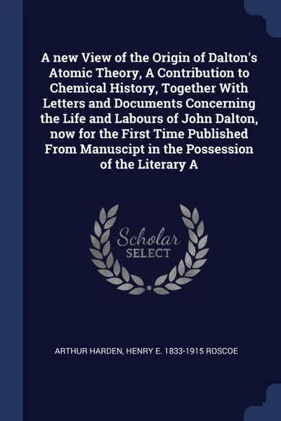 Обложка книги A new View of the Origin of Dalton's Atomic Theory, A Contribution to Chemical History, Together With Letters and Documents Concerning the Life and Labours of John Dalton, now for the First Time Published From Manuscipt in the Possession of the Li..., Arthur Harden, Henry E. 1833-1915 Roscoe