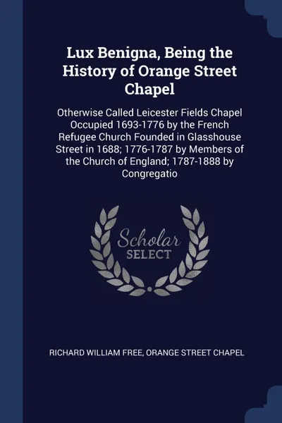 Обложка книги Lux Benigna, Being the History of Orange Street Chapel. Otherwise Called Leicester Fields Chapel Occupied 1693-1776 by the French Refugee Church Founded in Glasshouse Street in 1688; 1776-1787 by Members of the Church of England; 1787-1888 by Cong..., Richard William Free, Orange Street Chapel