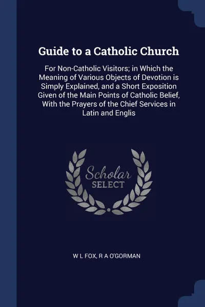 Обложка книги Guide to a Catholic Church. For Non-Catholic Visitors; in Which the Meaning of Various Objects of Devotion is Simply Explained, and a Short Exposition Given of the Main Points of Catholic Belief, With the Prayers of the Chief Services in Latin and..., W L Fox, R A O'Gorman