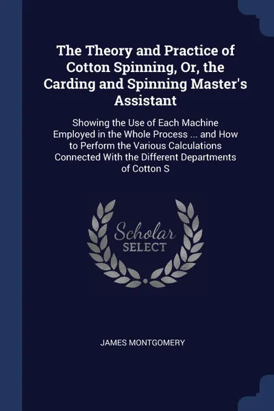 Обложка книги The Theory and Practice of Cotton Spinning, Or, the Carding and Spinning Master's Assistant. Showing the Use of Each Machine Employed in the Whole Process ... and How to Perform the Various Calculations Connected With the Different Departments of ..., James Montgomery