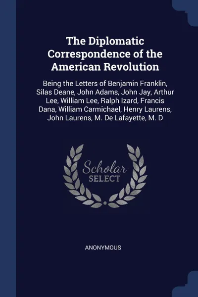 Обложка книги The Diplomatic Correspondence of the American Revolution. Being the Letters of Benjamin Franklin, Silas Deane, John Adams, John Jay, Arthur Lee, William Lee, Ralph Izard, Francis Dana, William Carmichael, Henry Laurens, John Laurens, M. De Lafayet..., M. l'abbé Trochon