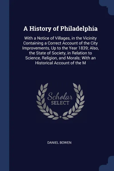 Обложка книги A History of Philadelphia. With a Notice of Villages, in the Vicinity Containing a Correct Account of the City Improvements, Up to the Year 1839; Also, the State of Society, in Relation to Science, Religion, and Morals; With an Historical Account ..., Daniel Bowen