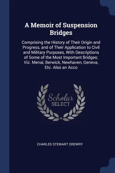 Обложка книги A Memoir of Suspension Bridges. Comprising the History of Their Origin and Progress, and of Their Application to Civil and Military Purposes, With Descriptions of Some of the Most Important Bridges; Viz. Menai, Berwick, Newhaven, Geneva, Etc. Also..., Charles Stewart Drewry