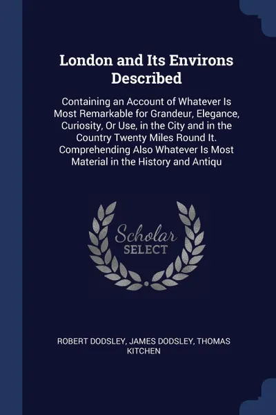 Обложка книги London and Its Environs Described. Containing an Account of Whatever Is Most Remarkable for Grandeur, Elegance, Curiosity, Or Use, in the City and in the Country Twenty Miles Round It. Comprehending Also Whatever Is Most Material in the History an..., Robert Dodsley, James Dodsley, Thomas Kitchen