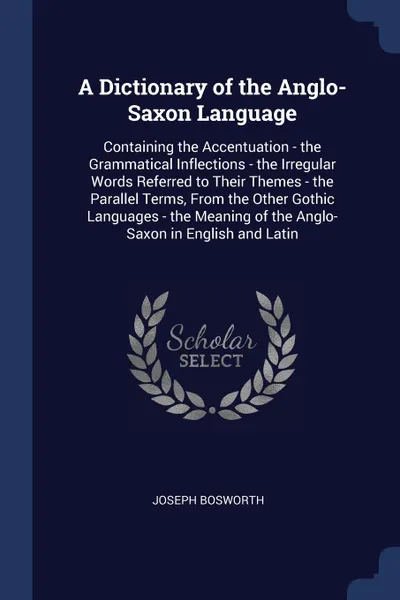 Обложка книги A Dictionary of the Anglo-Saxon Language. Containing the Accentuation - the Grammatical Inflections - the Irregular Words Referred to Their Themes - the Parallel Terms, From the Other Gothic Languages - the Meaning of the Anglo-Saxon in English an..., Joseph Bosworth