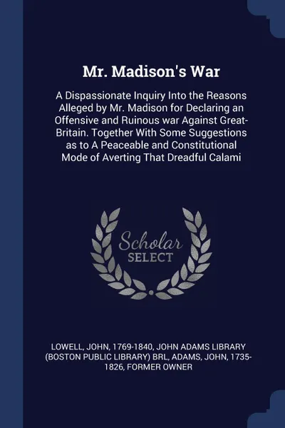 Обложка книги Mr. Madison's War. A Dispassionate Inquiry Into the Reasons Alleged by Mr. Madison for Declaring an Offensive and Ruinous war Against Great-Britain. Together With Some Suggestions as to A Peaceable and Constitutional Mode of Averting That Dreadful..., John Lowell, John Adams