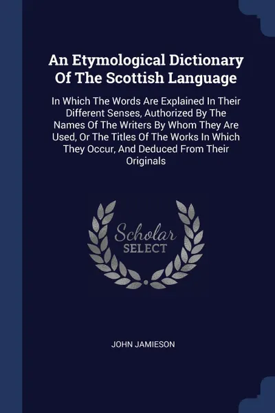 Обложка книги An Etymological Dictionary Of The Scottish Language. In Which The Words Are Explained In Their Different Senses, Authorized By The Names Of The Writers By Whom They Are Used, Or The Titles Of The Works In Which They Occur, And Deduced From Their O..., John Jamieson