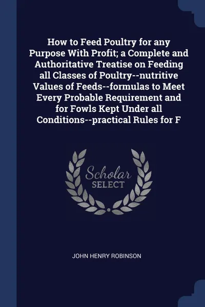 Обложка книги How to Feed Poultry for any Purpose With Profit; a Complete and Authoritative Treatise on Feeding all Classes of Poultry--nutritive Values of Feeds--formulas to Meet Every Probable Requirement and for Fowls Kept Under all Conditions--practical Rul..., John Henry Robinson