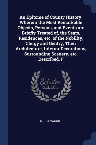 Обложка книги An Epitome of County History, Wherein the Most Remarkable Objects, Persons, and Events are Briefly Treated of, the Seats, Residences, etc. of the Nobility, Clergy and Gentry, Their Architecture, Interior Decorations, Surrounding Scenery, etc. Desc..., C Greenwood