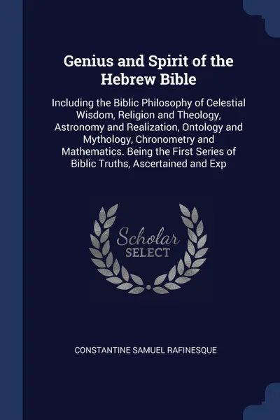 Обложка книги Genius and Spirit of the Hebrew Bible. Including the Biblic Philosophy of Celestial Wisdom, Religion and Theology, Astronomy and Realization, Ontology and Mythology, Chronometry and Mathematics. Being the First Series of Biblic Truths, Ascertained..., Constantine Samuel Rafinesque