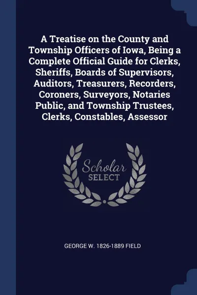 Обложка книги A Treatise on the County and Township Officers of Iowa, Being a Complete Official Guide for Clerks, Sheriffs, Boards of Supervisors, Auditors, Treasurers, Recorders, Coroners, Surveyors, Notaries Public, and Township Trustees, Clerks, Constables, ..., George W. 1826-1889 Field