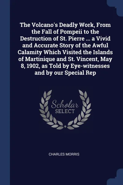 Обложка книги The Volcano's Deadly Work, From the Fall of Pompeii to the Destruction of St. Pierre ... a Vivid and Accurate Story of the Awful Calamity Which Visited the Islands of Martinique and St. Vincent, May 8, 1902, as Told by Eye-witnesses and by our Spe..., Charles Morris