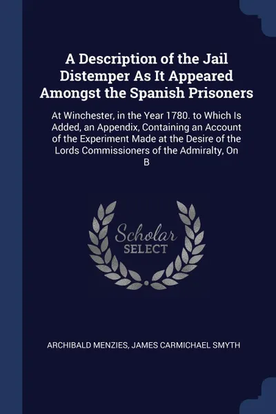 Обложка книги A Description of the Jail Distemper As It Appeared Amongst the Spanish Prisoners. At Winchester, in the Year 1780. to Which Is Added, an Appendix, Containing an Account of the Experiment Made at the Desire of the Lords Commissioners of the Admiral..., Archibald Menzies, James Carmichael Smyth