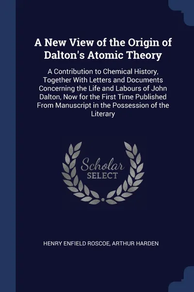 Обложка книги A New View of the Origin of Dalton's Atomic Theory. A Contribution to Chemical History, Together With Letters and Documents Concerning the Life and Labours of John Dalton, Now for the First Time Published From Manuscript in the Possession of the L..., Henry Enfield Roscoe, Arthur Harden