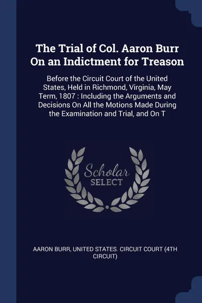 Обложка книги The Trial of Col. Aaron Burr On an Indictment for Treason. Before the Circuit Court of the United States, Held in Richmond, Virginia, May Term, 1807 : Including the Arguments and Decisions On All the Motions Made During the Examination and Trial, ..., Aaron Burr