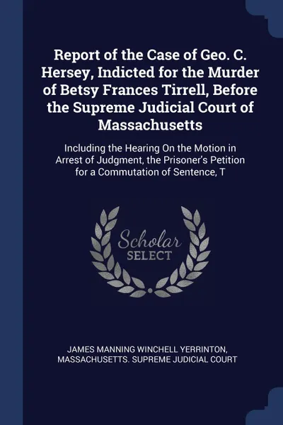 Обложка книги Report of the Case of Geo. C. Hersey, Indicted for the Murder of Betsy Frances Tirrell, Before the Supreme Judicial Court of Massachusetts. Including the Hearing On the Motion in Arrest of Judgment, the Prisoner's Petition for a Commutation of Sen..., James Manning Winchell Yerrinton