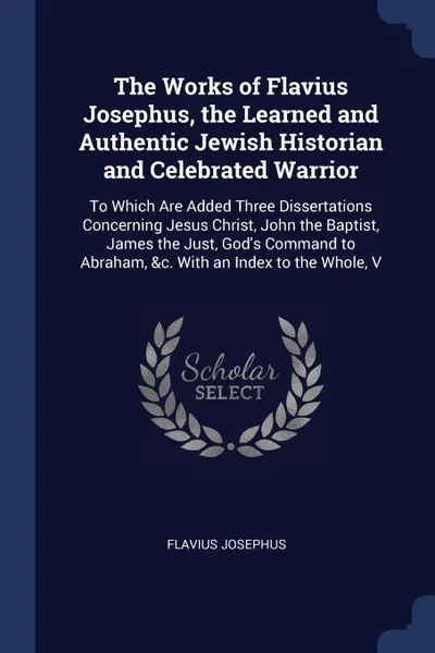 Обложка книги The Works of Flavius Josephus, the Learned and Authentic Jewish Historian and Celebrated Warrior. To Which Are Added Three Dissertations Concerning Jesus Christ, John the Baptist, James the Just, God's Command to Abraham, &c. With an Index to the ..., Flavius Josephus