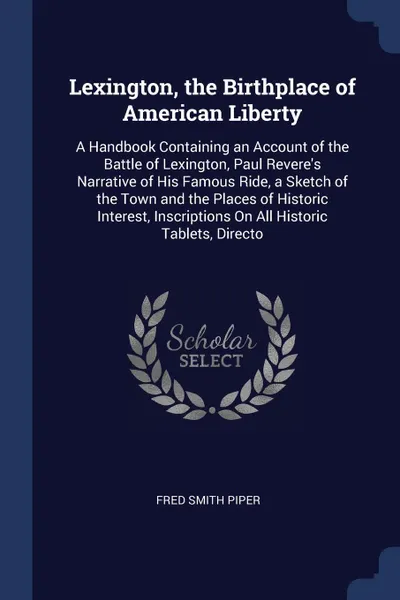 Обложка книги Lexington, the Birthplace of American Liberty. A Handbook Containing an Account of the Battle of Lexington, Paul Revere's Narrative of His Famous Ride, a Sketch of the Town and the Places of Historic Interest, Inscriptions On All Historic Tablets,..., Fred Smith Piper