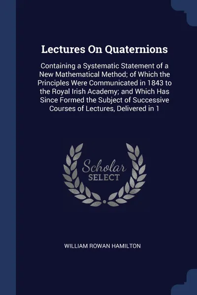 Обложка книги Lectures On Quaternions. Containing a Systematic Statement of a New Mathematical Method; of Which the Principles Were Communicated in 1843 to the Royal Irish Academy; and Which Has Since Formed the Subject of Successive Courses of Lectures, Delive..., William Rowan Hamilton