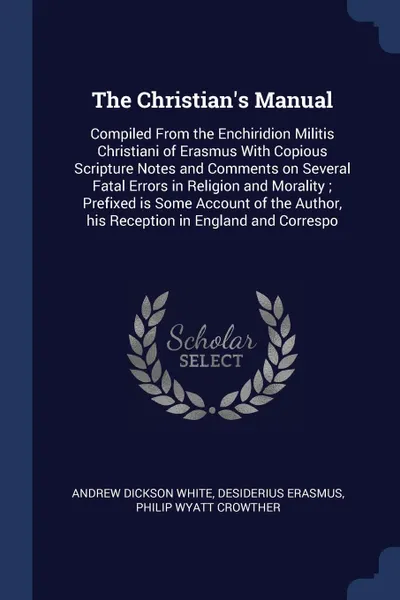 Обложка книги The Christian's Manual. Compiled From the Enchiridion Militis Christiani of Erasmus With Copious Scripture Notes and Comments on Several Fatal Errors in Religion and Morality ; Prefixed is Some Account of the Author, his Reception in England and C..., Andrew Dickson White, Desiderius Erasmus, Philip Wyatt Crowther