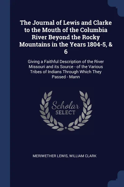 Обложка книги The Journal of Lewis and Clarke to the Mouth of the Columbia River Beyond the Rocky Mountains in the Years 1804-5, & 6. Giving a Faithful Description of the River Missouri and its Source - of the Various Tribes of Indians Through Which They Passed..., Meriwether Lewis, William Clark